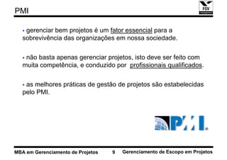 PMI

    gerenciar bem projetos é um fator essencial para a
   sobrevivência das organizações em nossa sociedade.

    não basta apenas gerenciar projetos, isto deve ser feito com
   muita competência, e conduzido por profissionais qualificados.

    as melhores práticas de gestão de projetos são estabelecidas
   pelo PMI.




MBA em Gerenciamento de Projetos   9   Gerenciamento de Escopo em Projetos
 