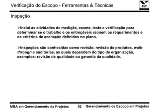 Verificação do Escopo - Ferramentas & Técnicas

Inspeção

    Inclui as atividades de medição, exame, teste e verificação para
   determinar se o trabalho e os entregáveis reúnem os requerimentos e
   os critérios de aceitação definidos no plano.

     Inspeções são conhecidas como revisão, revisão de produtos, walk-
   through e auditorias, as quais dependem do tipo de organização,
   exemplos: revisão de qualidade ou garantia da qualidade.




MBA em Gerenciamento de Projetos   92   Gerenciamento de Escopo em Projetos
 