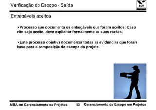 Verificação do Escopo - Saída

Entregáveis aceitos

    Processo que documenta os entregáveis que foram aceitos. Caso
   não seja aceito, deve explicitar formalmente as suas razões.

    Este processo objetiva documentar todas as evidências que foram
   base para a composição do escopo do projeto.




MBA em Gerenciamento de Projetos   93   Gerenciamento de Escopo em Projetos
 