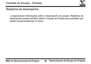 Controle do Escopo - Entrada

Relatórios de desempenho

    proporcionam informações sobre o desempenho do projeto. Relatórios de
   desempenho podem também alertar a Equipe do Projeto para questões que
   podem causar problemas no futuro.




MBA em Gerenciamento de Projetos    96   Gerenciamento de Escopo em Projetos
 