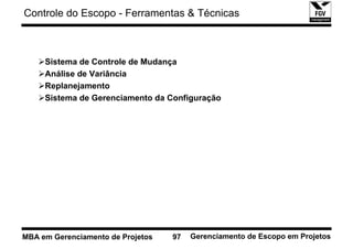 Controle do Escopo - Ferramentas & Técnicas



     Sistema de Controle de Mudança
     Análise de Variância
     Replanejamento
     Sistema de Gerenciamento da Configuração




MBA em Gerenciamento de Projetos   97   Gerenciamento de Escopo em Projetos
 