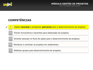 MÓDULO GESTÃO DE PROJETOS
                                                           Curso de Gestão Educacional




    COMPETÊNCIAS

✓    1   Captar recursos e prospectar parceiros para o desenvolvimento de projetos;


     2   Treinar funcionários e docentes para elaboração de projetos;


     3   Orientar pessoas no fluxo de ações para o desenvolvimento de projetos;


     4   Monitorar e controlar os projetos em andamento;


     5   Mobilizar grupos para desenvolvimento de projetos;
 