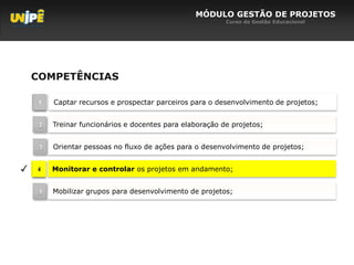 MÓDULO GESTÃO DE PROJETOS
                                                          Curso de Gestão Educacional




    COMPETÊNCIAS

     1   Captar recursos e prospectar parceiros para o desenvolvimento de projetos;


     2   Treinar funcionários e docentes para elaboração de projetos;


     3   Orientar pessoas no fluxo de ações para o desenvolvimento de projetos;


✓   4    Monitorar e controlar os projetos em andamento;


     5   Mobilizar grupos para desenvolvimento de projetos;
 