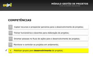 MÓDULO GESTÃO DE PROJETOS
                                                           Curso de Gestão Educacional




    COMPETÊNCIAS

     1   Captar recursos e prospectar parceiros para o desenvolvimento de projetos;


     2   Treinar funcionários e docentes para elaboração de projetos;


     3   Orientar pessoas no fluxo de ações para o desenvolvimento de projetos;


     4   Monitorar e controlar os projetos em andamento;


✓    5   Mobilizar grupos para desenvolvimento de projetos;
 