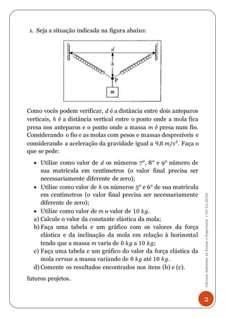 Ciências Aplicadas às Exatas e Engenharia | 03/11/2014 
2 
1. Seja a situação indicada na figura abaixo: 
Como vocês podem verificar, 푑 é a distância entre dois anteparos 
verticais, ℎ é a distância vertical entre o ponto onde a mola fica 
presa nos anteparos e o ponto onde a massa 푚 é presa num fio. 
Considerando o fio e as molas com pesos e massas desprezíveis e 
considerando a aceleração da gravidade igual a 9,8 푚/푠². Faça o 
que se pede: 
 Utilize como valor de 푑 os números 7°, 8° e 9° número de 
sua matrícula em centímetros (o valor final precisa ser 
necessariamente diferente de zero); 
 Utilize como valor de ℎ os números 5° e 6° de sua matrícula 
em centímetros (o valor final precisa ser necessariamente 
diferente de zero); 
 Utilize como valor de 푚 o valor de 10 푘푔. 
a) Calcule o valor da constante elástica da mola; 
b) Faça uma tabela e um gráfico com os valores da força 
elástica e da inclinação da mola em relação à horizontal 
tendo que a massa 푚 varia de 0 푘푔 a 10 푘푔; 
c) Faça uma tabela e um gráfico do valor da força elástica da 
mola versus a massa variando de 0 푘푔 até 10 푘푔. 
d) Comente os resultados encontrados nos itens (b) e (c). 
futuros projetos. 
 