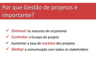 Por que Gestão de projetos é
importante?
 Diminuir os estouros de orçamento
 Controlar o Escopo do projeto
 Aumentar a taxa de sucesso dos projetos
 Alinhar a comunicação com todos os stakeholders
 