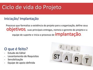 Ciclo de vida do Projeto
Iniciação/ Implantação
Processo que formaliza a existência do projeto para a organização, define seus
objetivos, suas principais entregas, nomeia o gerente do projeto e a
equipe de suporte e inicia o processo de implantação.
O que é feito?
- Estudo do Edital
- Levantamento de Requisitos
- Sensibilização
- Equipe de apoio definida
 