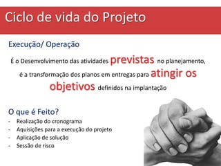 Ciclo de vida do Projeto
Execução/ Operação
É o Desenvolvimento das atividades previstas no planejamento,
é a transformação dos planos em entregas para atingir os
objetivos definidos na implantação
O que é Feito?
- Realização do cronograma
- Aquisições para a execução do projeto
- Aplicação de solução
- Sessão de risco
 