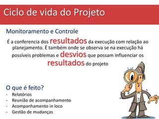 Ciclo de vida do Projeto
Monitoramento e Controle
É a conferencia dos resultadosda execução com relação ao
planejamento. É também onde se observa se na execução há
possíveis problemas e desviosque possam influenciar os
resultadosdo projeto
O que é feito?
- Relatórios
- Reunião de acompanhamento
- Acompanhamento in loco
- Gestão de mudanças
 