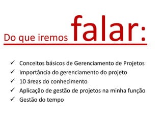  Conceitos básicos de Gerenciamento de Projetos
 Importância do gerenciamento do projeto
 10 áreas do conhecimento
 Aplicação de gestão de projetos na minha função
 Gestão do tempo
Do que iremos falar:
 