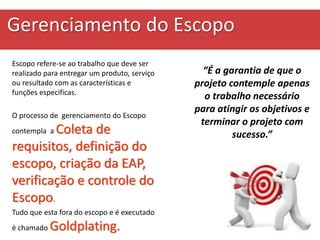 Gerenciamento do Escopo
Escopo refere-se ao trabalho que deve ser
realizado para entregar um produto, serviço
ou resultado com as características e
funções especificas.
O processo de gerenciamento do Escopo
contempla a Coleta de
requisitos, definição do
escopo, criação da EAP,
verificação e controle do
Escopo.
Tudo que esta fora do escopo e é executado
é chamado Goldplating.
“É a garantia de que o
projeto contemple apenas
o trabalho necessário
para atingir os objetivos e
terminar o projeto com
sucesso.”
 