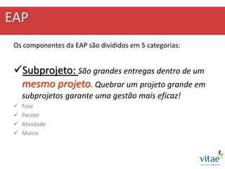 EAP
Os componentes da EAP são divididos em 5 categorias:
Subprojeto: São grandes entregas dentro de um
mesmo projeto. Quebrar um projeto grande em
subprojetos garante uma gestão mais eficaz!
 Fase
 Pacote
 Atividade
 Marco
 