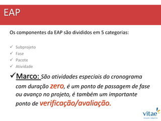 EAP
Os componentes da EAP são divididos em 5 categorias:
 Subprojeto
 Fase
 Pacote
 Atividade
Marco: São atividades especiais do cronograma
com duração zero, é um ponto de passagem de fase
ou avanço no projeto, é também um importante
ponto de verificação/avaliação.
 