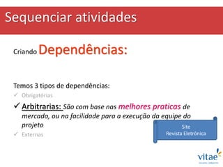 Sequenciar atividades
Criando Dependências:
Temos 3 tipos de dependências:
 Obrigatórias
 Arbitrarias: São com base nas melhores praticas de
mercado, ou na facilidade para a execução da equipe do
projeto
 Externas
Site
Revista Eletrônica
 