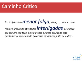 Caminho Critico
É o trajeto com menor folga, isto é, o caminho com
maior numero de atividades interligadas, este deve
ser sempre seu foco, pois o atraso de uma atividade esta
diretamente relacionado ao atraso de um conjunto de outras.
 