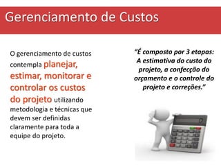 Gerenciamento de Custos
O gerenciamento de custos
contempla planejar,
estimar, monitorar e
controlar os custos
do projeto utilizando
metodologia e técnicas que
devem ser definidas
claramente para toda a
equipe do projeto.
“É composto por 3 etapas:
A estimativa do custo do
projeto, a confecção do
orçamento e o controle do
projeto e correções.”
 