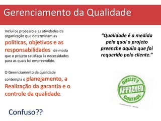 Gerenciamento da Qualidade
Inclui os processo e as atividades da
organização que determinam as
politicas, objetivos e as
responsabilidades de modo
que o projeto satisfaça às necessidades
para as quais foi empreendido.
O Gerenciamento da qualidade
contempla o planejamento, a
Realização da garantia e o
controle da qualidade.
“Qualidade é a medida
pela qual o projeto
preenche aquilo que foi
requerido pelo cliente.”
Confuso??
 