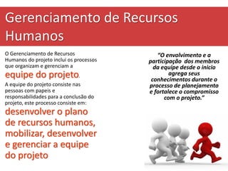 Gerenciamento de Recursos
Humanos
O Gerenciamento de Recursos
Humanos do projeto inclui os processos
que organizam e gerenciam a
equipe do projeto.
A equipe do projeto consiste nas
pessoas com papeis e
responsabilidades para a conclusão do
projeto, este processo consiste em:
desenvolver o plano
de recursos humanos,
mobilizar, desenvolver
e gerenciar a equipe
do projeto
“O envolvimento e a
participação dos membros
da equipe desde o inicio
agrega seus
conhecimentos durante o
processo de planejamento
e fortalece o compromisso
com o projeto.”
 
