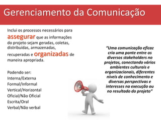 Gerenciamento da Comunicação
Inclui os processos necessários para
assegurarque as informações
do projeto sejam geradas, coletas,
distribuídas, armazenadas,
recuperadas e organizadas de
maneira apropriada.
Podendo ser:
Interna/Externa
Formal/Informal
Vertical/Horizontal
Oficial/Não Oficial
Escrita/Oral
Verbal/Não verbal
“Uma comunicação eficaz
cria uma ponte entre os
diversos stakeholders no
projetos, conectando vários
ambientes culturais e
organizacionais, diferentes
níveis de conhecimento e
diversas perspectivas e
interesses na execução ou
no resultado do projeto”
 
