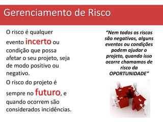 Gerenciamento de Risco
O risco é qualquer
evento incerto ou
condição que possa
afetar o seu projeto, seja
de modo positivo ou
negativo.
O risco do projeto é
sempre no futuro, e
quando ocorrem são
considerados incidências.
“Nem todos os riscos
são negativos, alguns
eventos ou condições
podem ajudar o
projeto, quando isso
ocorre chamamos de
risco da
OPORTUNIDADE”
 