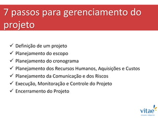 7 passos para gerenciamento do
projeto
 Definição de um projeto
 Planejamento do escopo
 Planejamento do cronograma
 Planejamento dos Recursos Humanos, Aquisições e Custos
 Planejamento da Comunicação e dos Riscos
 Execução, Monitoração e Controle do Projeto
 Encerramento do Projeto
 