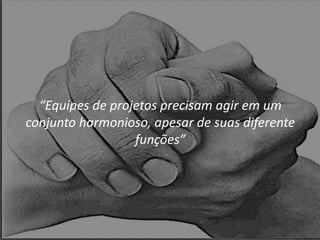 “Equipes de projetos precisam agir em um
conjunto harmonioso, apesar de suas diferente
funções”
 