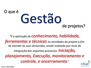 Gestão
“É a aplicação de conhecimento, habilidade,
ferramentas e técnicas às atividades do projeto a fim
de atender às suas demandas, sendo realizado por meio da
integração dos seguintes processos: iniciação,
planejamento, Execução, monitoramento e
controle, e encerramento.”
de projetos?
O que é
Fonte: (PMI 2008)
 