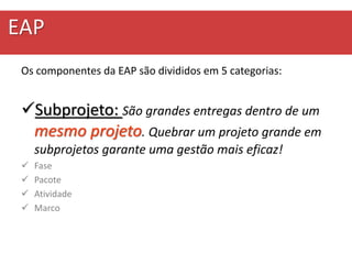 EAP
Os componentes da EAP são divididos em 5 categorias:
Subprojeto: São grandes entregas dentro de um
mesmo projeto. Quebrar um projeto grande em
subprojetos garante uma gestão mais eficaz!
 Fase
 Pacote
 Atividade
 Marco
 