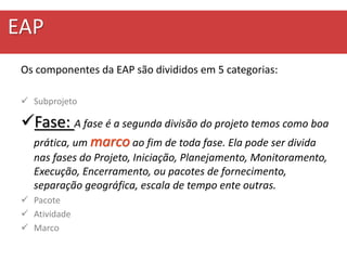 EAP
Os componentes da EAP são divididos em 5 categorias:
 Subprojeto
Fase: A fase é a segunda divisão do projeto temos como boa
prática, um marco ao fim de toda fase. Ela pode ser divida
nas fases do Projeto, Iniciação, Planejamento, Monitoramento,
Execução, Encerramento, ou pacotes de fornecimento,
separação geográfica, escala de tempo ente outras.
 Pacote
 Atividade
 Marco
 