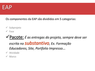 EAP
Os componentes da EAP são divididos em 5 categorias:
 Subprojeto
 Fase
Pacote: É as entregas do projeto, sempre deve ser
escrita no substantivo, Ex. Formação
Educadores, Site, Portfolio Impresso...
 Atividade
 Marco
 
