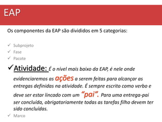 EAP
Os componentes da EAP são divididos em 5 categorias:
 Subprojeto
 Fase
 Pacote
Atividade: É o nível mais baixo da EAP, é nele onde
evidenciaremos as açõesa serem feitas para alcançar as
entregas definidas na atividade. É sempre escrito como verbo e
deve ser estar lincado com um “pai”. Para uma entrega-pai
ser concluída, obrigatoriamente todas as tarefas filho devem ter
sido concluídas.
 Marco
 