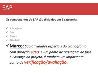 EAP
Os componentes da EAP são divididos em 5 categorias:
 Subprojeto
 Fase
 Pacote
 Atividade
Marco: São atividades especiais do cronograma
com duração zero, é um ponto de passagem de fase
ou avanço no projeto, é também um importante
ponto de verificação/avaliação.
 