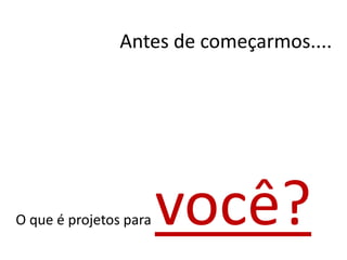 Antes de começarmos....
O que é projetos para você?
 