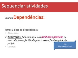 Sequenciar atividades
Criando Dependências:
Temos 3 tipos de dependências:
 Obrigatórias
 Arbitrarias: São com base nas melhores praticas de
mercado, ou na facilidade para a execução da equipe do
projeto
 Externas
Site
Revista Eletrônica
 