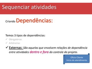 Sequenciar atividades
Criando Dependências:
Temos 3 tipos de dependências:
 Obrigatórias
 Arbitrarias
 Externas: São aquelas que envolvem relações de dependência
entre atividades dentro e fora do controle do projeto.
Oficio Cliente
Inicio do atendimento
 