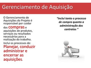 Gerenciamento de Aquisição
O Gerenciamento de
Aquisições do Projeto é
responsável por cuidar
das compras e
aquisições de produtos,
serviços ou resultados
necessários para a
realização do trabalho.
Inclui os processos de:
Planejar, conduzir
administrar e
encerrar as
aquisições.
“Inclui tanto o processo
de compra quanto a
administração dos
contratos ”
 