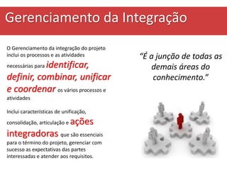 Gerenciamento da Integração
“É a junção de todas as
demais áreas do
conhecimento.”
O Gerenciamento da integração do projeto
inclui os processos e as atividades
necessárias para identificar,
definir, combinar, unificar
e coordenar os vários processos e
atividades
Inclui características de unificação,
consolidação, articulação e ações
integradoras que são essenciais
para o término do projeto, gerenciar com
sucesso as expectativas das partes
interessadas e atender aos requisitos.
 