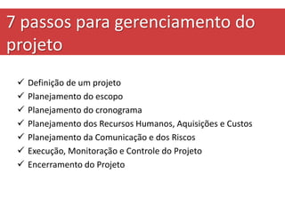 7 passos para gerenciamento do
projeto
 Definição de um projeto
 Planejamento do escopo
 Planejamento do cronograma
 Planejamento dos Recursos Humanos, Aquisições e Custos
 Planejamento da Comunicação e dos Riscos
 Execução, Monitoração e Controle do Projeto
 Encerramento do Projeto
 