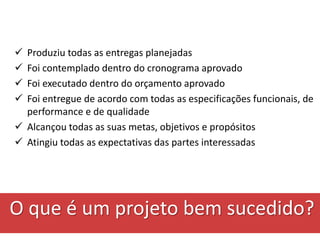 Produziu todas as entregas planejadas
 Foi contemplado dentro do cronograma aprovado
 Foi executado dentro do orçamento aprovado
 Foi entregue de acordo com todas as especificações funcionais, de
performance e de qualidade
 Alcançou todas as suas metas, objetivos e propósitos
 Atingiu todas as expectativas das partes interessadas
O que é um projeto bem sucedido?
 