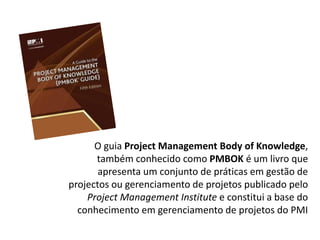 O guia Project Management Body of Knowledge,
também conhecido como PMBOK é um livro que
apresenta um conjunto de práticas em gestão de
projectos ou gerenciamento de projetos publicado pelo
Project Management Institute e constitui a base do
conhecimento em gerenciamento de projetos do PMI
 