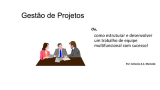 Gestão de Projetos
Ou,
como estruturar e desenvolver
um trabalho de equipe
multifuncional com sucesso!
Por: Antonio A.C. Mamede