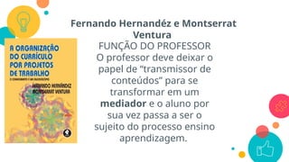 Fernando Hernandéz e Montserrat
Ventura
FUNÇÃO DO PROFESSOR
O professor deve deixar o
papel de “transmissor de
conteúdos” para se
transformar em um
mediador e o aluno por
sua vez passa a ser o
sujeito do processo ensino
aprendizagem.
 