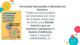 Fernando Hernandéz e Montserrat
Ventura
“Todas as coisas podem
ser ensinadas por meio
de projetos, basta que
se tenha uma dúvida
inicial e que se
comece a pesquisar e
buscar evidências
sobre o assunto”
(HERNÁNDEZ, F.)
 