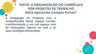 TEXTO: A ORGANIZAÇÃO DO CURRÍCULO
POR PROJETOS DE TRABALHO
Kátia Aparecida Campos Portes*
A Pedagogia de Projetos visa à
resignificação desse espaço escolar,
transformando o em um espaço vivo
de interações, aberto ao real e às
suas múltiplas dimensões.
 