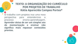 TEXTO: A ORGANIZAÇÃO DO CURRÍCULO
POR PROJETOS DE TRABALHO
Kátia Aparecida Campos Portes*
O trabalho com projetos traz uma nova
perspectiva para entendermos o
processo ensino-aprendizagem.
Aprender deixa de ser um simples ato
de memorização e ensinar não
significa mais repassar conteúdos
prontos.
 