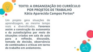 TEXTO: A ORGANIZAÇÃO DO CURRÍCULO
POR PROJETOS DE TRABALHO
Kátia Aparecida Campos Portes*
Um projeto gera situações de
aprendizagem, ao mesmo tempo
reais e diversificadas. Favorece
assim a construção da autonomia
e da autodisciplina por meio de
situações criadas em sala de aula
para a reflexão, discussão,
tomada de decisão, observância
de combinados e críticas em torno
do trabalho em andamento.
 