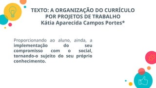 TEXTO: A ORGANIZAÇÃO DO CURRÍCULO
POR PROJETOS DE TRABALHO
Kátia Aparecida Campos Portes*
Proporcionando ao aluno, ainda, a
implementação do seu
compromisso com o social,
tornando-o sujeito do seu próprio
conhecimento.
 
