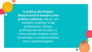 A prática do Projeto
Educacional é sempre uma
prática coletiva: requer um
trabalho coletivo, onde
professores, alunos,
profissionais da escola e a
comunidade estejam todos
envolvidos e comprometidos
com a aprendizagem.
17
 