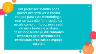 Um professor sozinho pode
querer desenvolver o ensino
voltado para essa metodologia,
mas se essa não for a opção da
escola como um todo, mais cedo
ou mais tarde ele acabará
desistindo frente as dificuldades
impostas pelo sistema e as
estruturas arcaicas do espaço
escolar.
18
 