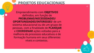 22
Empreendimento com OBJETIVOS
definidos, em função de
PROBLEMAS/NECESSIDADES/
OPORTUNIDADES/INTERESSES/ de um
sistema educacional ou de um grupo de
pessoas, com a finalidade de PLANEJAR
e COORDENAR ações voltadas para a
melhoria de processos educativos e de
formação humana em seus diferentes
níveis e contextos.
PROJETOS EDUCACIONAIS
 